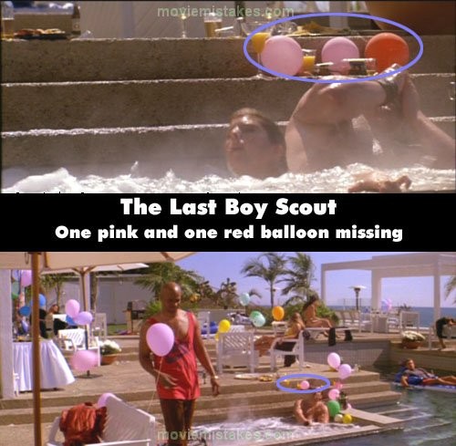 Phim The Last Boy Scout, khi Jimmy tranh luận với người bạn học cũ ở bể bơi LA Stallions, cảnh đầu tiên, có 2 quả bóng bay màu hồng với 1 quả bóng màu đỏ đằng sau vài anh chàng to béo. Nhưng có một cảnh, 2 quả bóng bay biến mất, chỉ còn lại một quả màu hồng. Sau đó, khán giả lại thấy có đủ 3 quả như lúc đầu